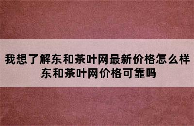 我想了解东和茶叶网最新价格怎么样 东和茶叶网价格可靠吗